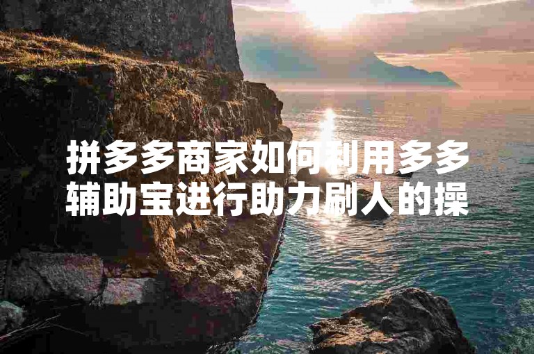 拼多多商家如何利用多多辅助宝进行助力刷人的操作？