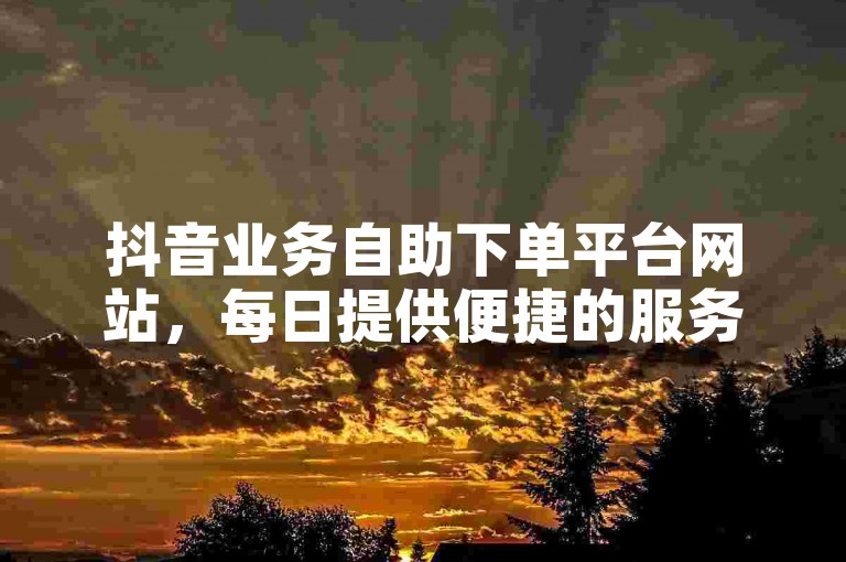 抖音业务自助下单平台网站，每日提供便捷的服务。