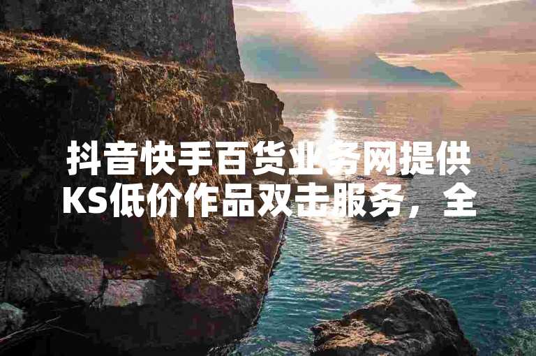 抖音快手百货业务网提供KS低价作品双击服务，全民K歌机器粉下单平台最新优惠中，微利也疯狂！
