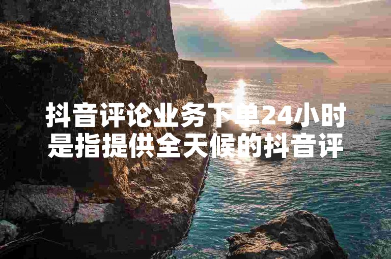 抖音评论业务下单24小时是指提供全天候的抖音评论区互动服务，包括点赞、回复和定制评论等。