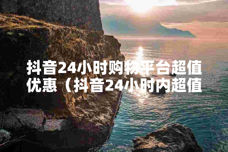 抖音24小时购物平台超值优惠（抖音24小时内超值优惠购物平台丰富商品大促）