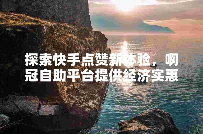 探索快手点赞新体验，啊冠自助平台提供经济实惠的赞服务。