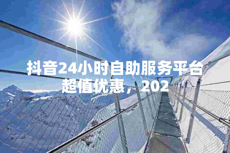 抖音24小时自助服务平台超值优惠，2025必学！