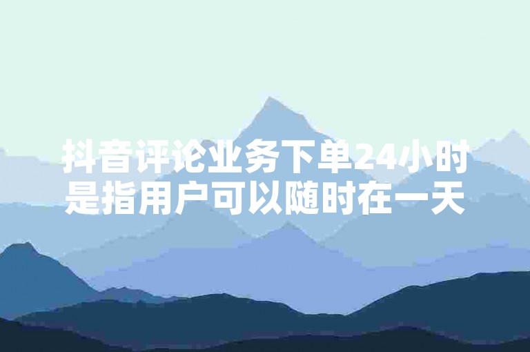 抖音评论业务下单24小时是指用户可以随时在一天中的任何时间下单购买抖音评论区的服务。