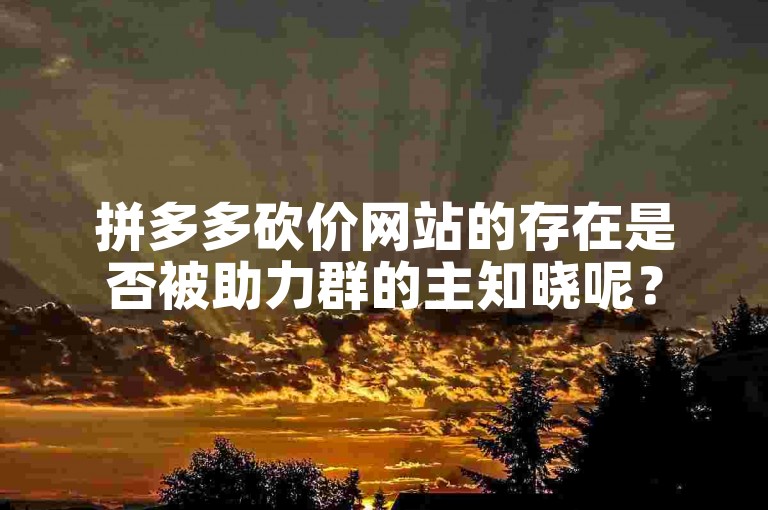 拼多多砍价网站的存在是否被助力群的主知晓呢？