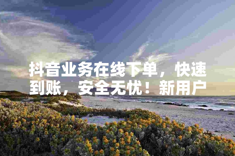 抖音业务在线下单，快速到账，安全无忧！新用户首选！