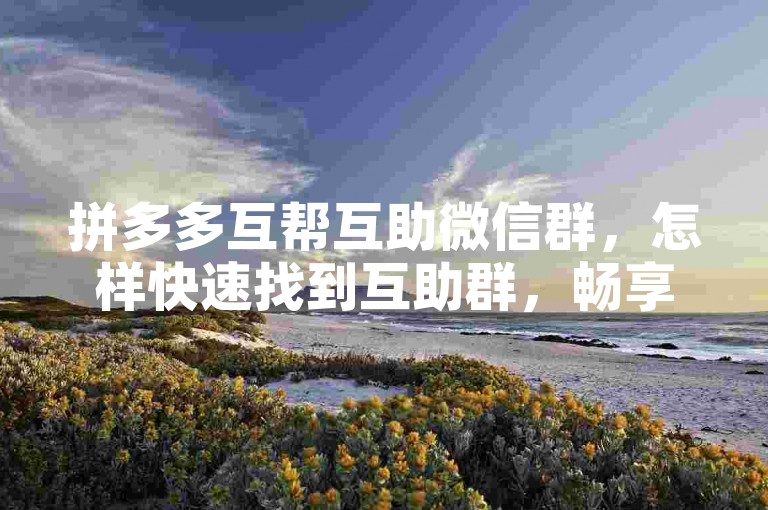 拼多多互帮互助微信群，怎样快速找到互助群，畅享更多优惠福利？