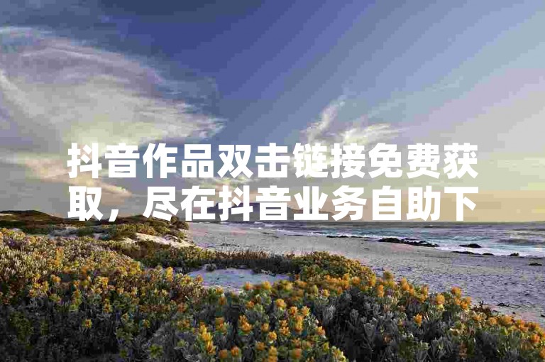 抖音作品双击链接免费获取，尽在抖音业务自助下单平台。