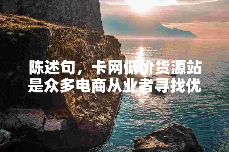 陈述句，卡网低价货源站是众多电商从业者寻找优质低价商品的热门平台。，疑问句，卡网低价货源站究竟有哪些独特优势能吸引众多商家纷纷入驻呢？，强调句，正是卡网低价货源站，为众多创业者提供了丰富且实惠的货源选择！，感叹句，卡网低价货源站，简直是电商人梦寐以求的宝藏货源地啊！