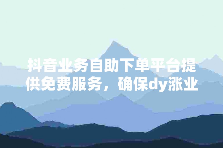 抖音业务自助下单平台提供免费服务，确保dy涨业务的顺利进行。