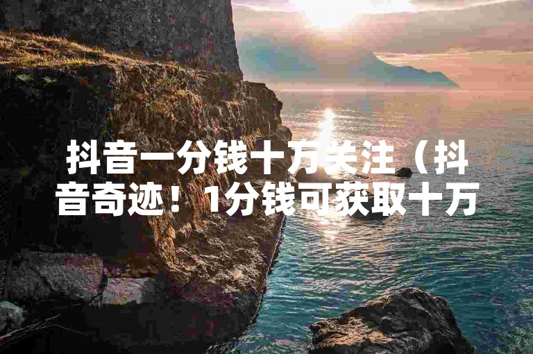 抖音一分钱十万关注（抖音奇迹！1分钱可获取十万粉丝，影响力爆棚！）