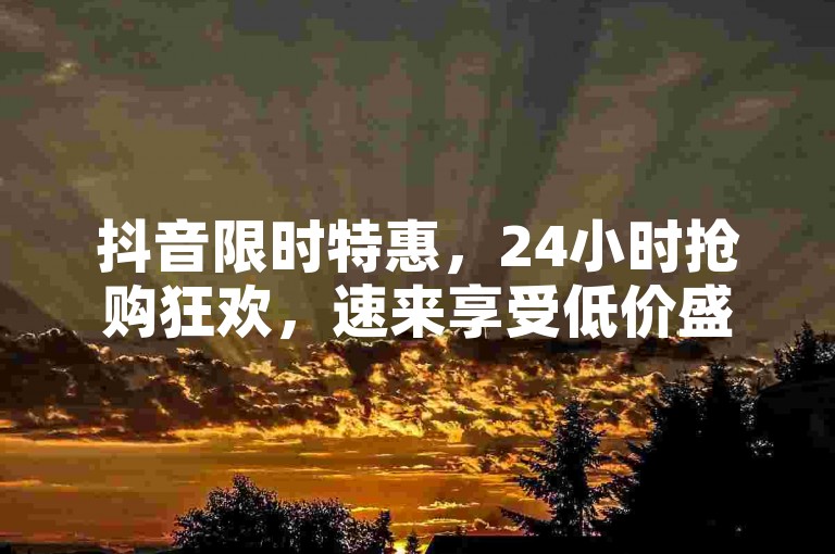 抖音限时特惠，24小时抢购狂欢，速来享受低价盛宴！