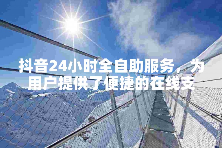 抖音24小时全自助服务，为用户提供了便捷的在线支持与互动体验。