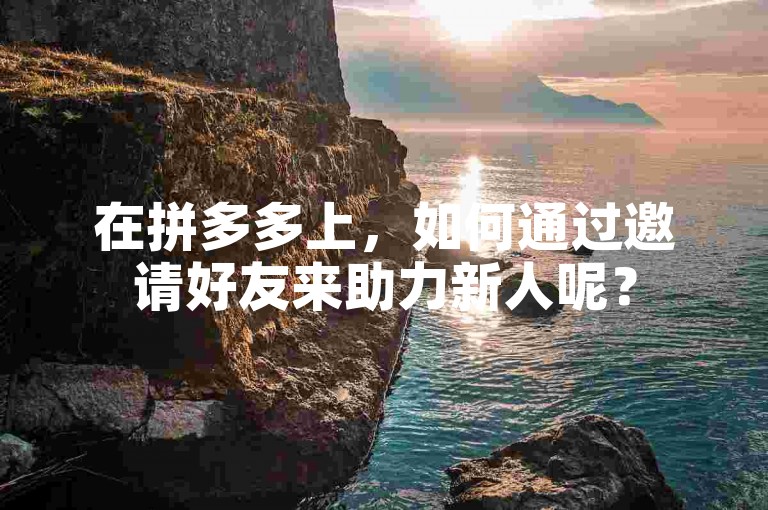 在拼多多上，如何通过邀请好友来助力新人呢？