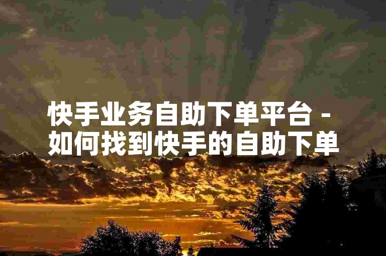 快手业务自助下单平台 - 如何找到快手的自助下单服务？