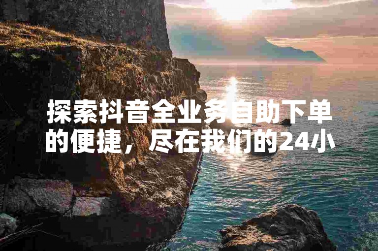 探索抖音全业务自助下单的便捷，尽在我们的24小时在线商城，提供源头服务，确保低价高效。