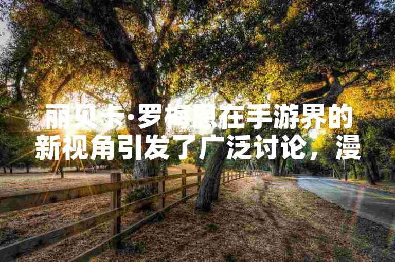 丽贝卡·罗梅恩在手游界的新视角引发了广泛讨论，漫威粉丝对于游戏中的挑战和乐趣表现出了浓厚的兴趣。
