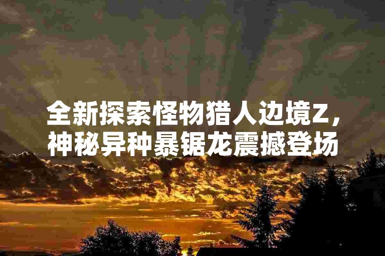 全新探索怪物猎人边境Z，神秘异种暴锯龙震撼登场，狩猎挑战再掀高潮！