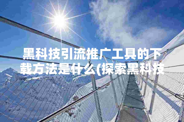 黑科技引流推广工具的下载方法是什么(探索黑科技引流工具的下载步骤)?