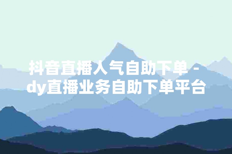 抖音直播人气自助下单 - dy直播业务自助下单平台湖南