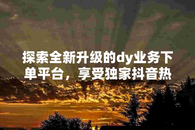 探索全新升级的dy业务下单平台，享受独家抖音热度购买服务，仅需0.01元起，小白龙马山肥大地房带来前所未有的优惠 - 立即在QQ空间分享ks打call震撼发布体验！