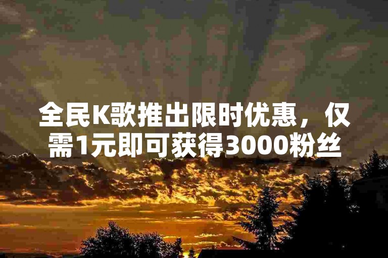 全民K歌推出限时优惠，仅需1元即可获得3000粉丝。