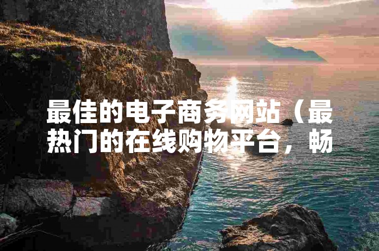 最佳的电子商务网站（最热门的在线购物平台，畅享独家折扣优惠）