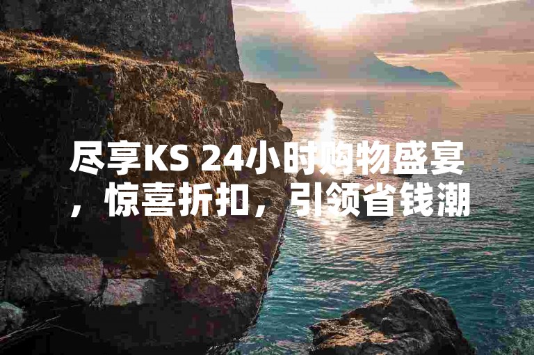 尽享KS 24小时购物盛宴，惊喜折扣，引领省钱潮流！