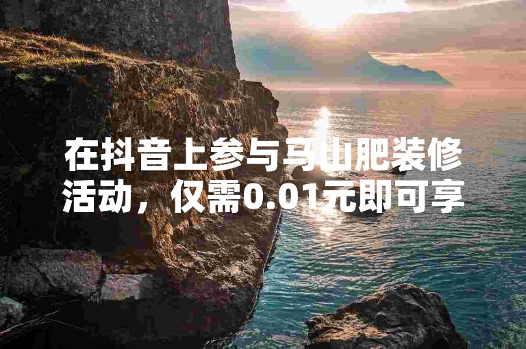 在抖音上参与马山肥装修活动，仅需0.01元即可享受大地房产的热门优惠！（快来点赞、双击播放，抓住这一超值机会吧！）