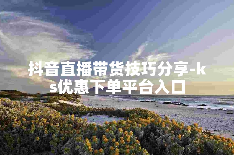 抖音直播带货技巧分享-ks优惠下单平台入口