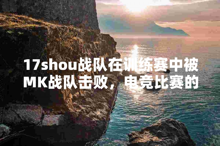 17shou战队在训练赛中被MK战队击败，电竞比赛的残酷性再次显现。
