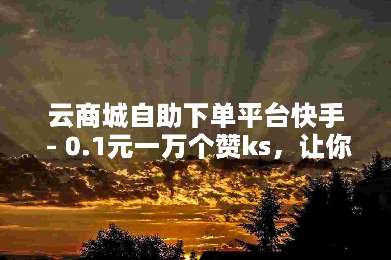 云商城自助下单平台快手 - 0.1元一万个赞ks，让你的短视频迅速获得关注。