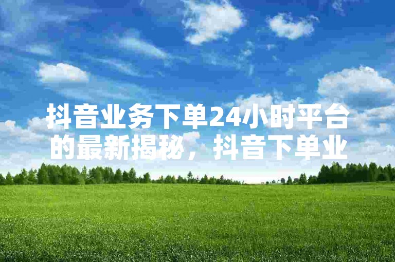抖音业务下单24小时平台的最新揭秘，抖音下单业务24小时服务 ！2024必学