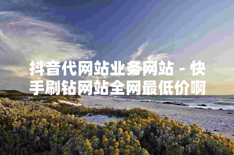 抖音代网站业务网站 - 快手刷钻网站全网最低价啊，bilibili业务网 - 网红助手的app特色2024官方紧急辟谣！