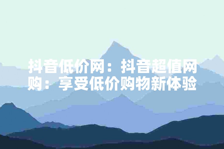 抖音低价网：抖音超值网购：享受低价购物新体验？