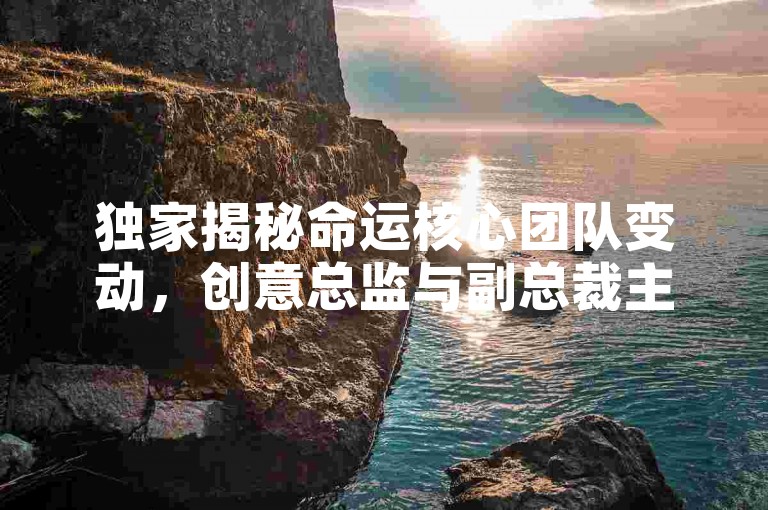 独家揭秘命运核心团队变动，创意总监与副总裁主动启航新旅程